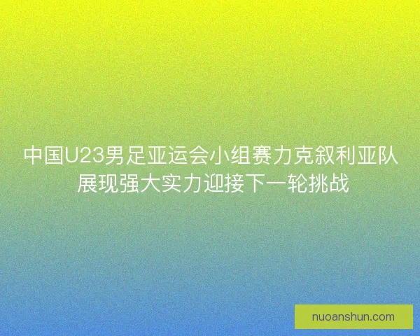 中国U23男足亚运会小组赛力克叙利亚队 展现强大实力迎接下一轮挑战