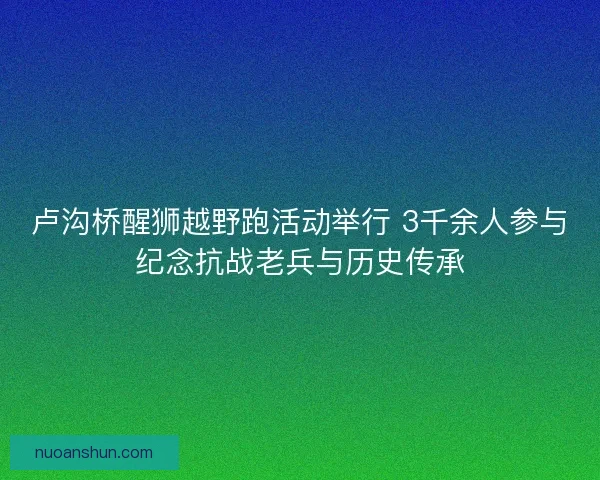 卢沟桥醒狮越野跑活动举行 3千余人参与纪念抗战老兵与历史传承