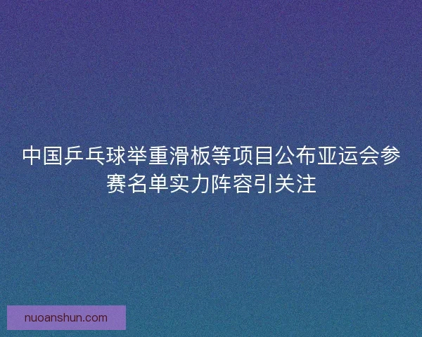 中国乒乓球举重滑板等项目公布亚运会参赛名单实力阵容引关注