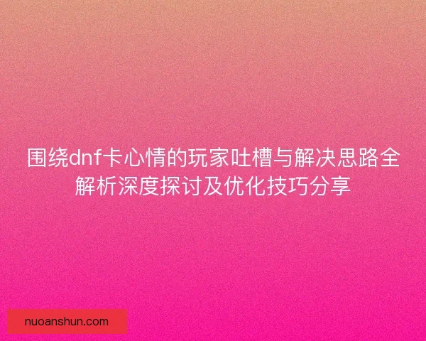 围绕dnf卡心情的玩家吐槽与解决思路全解析深度探讨及优化技巧分享