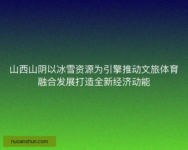 山西山阴以冰雪资源为引擎推动文旅体育融合发展打造全新经济动能