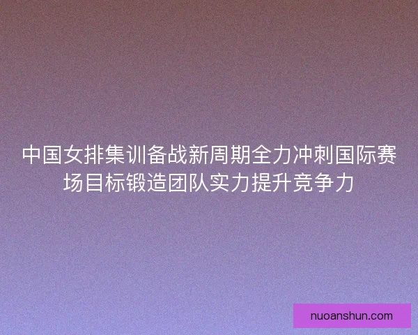 中国女排集训备战新周期全力冲刺国际赛场目标锻造团队实力提升竞争力