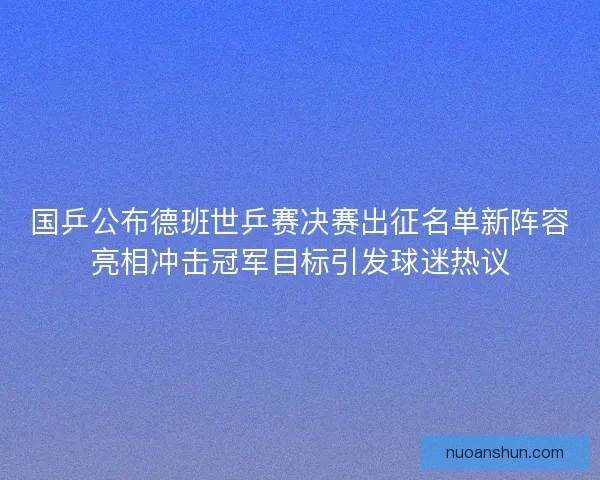 国乒公布德班世乒赛决赛出征名单新阵容亮相冲击冠军目标引发球迷热议
